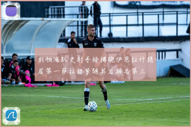 利物浦队史射手榜揭晓伊恩拉什稳居第一萨拉赫紧随其后排名第三