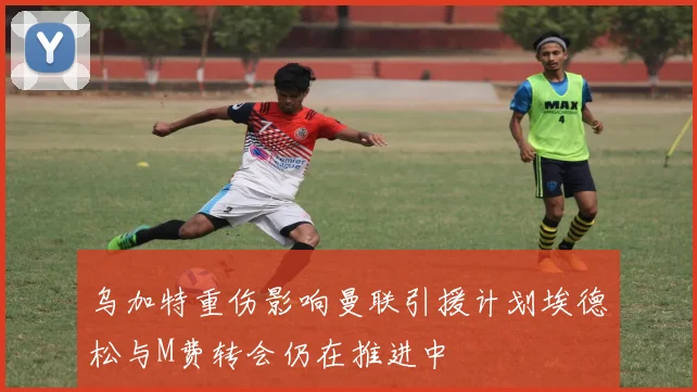 乌加特重伤影响曼联引援计划埃德松与M费转会仍在推进中