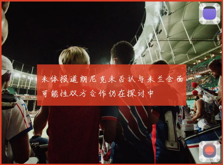 米体报道朗尼克未否认与米兰会面可能性双方合作仍在探讨中