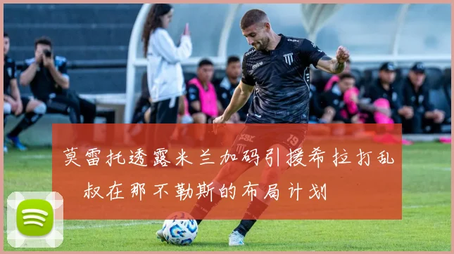 莫雷托透露米兰加码引援希拉打乱囧叔在那不勒斯的布局计划