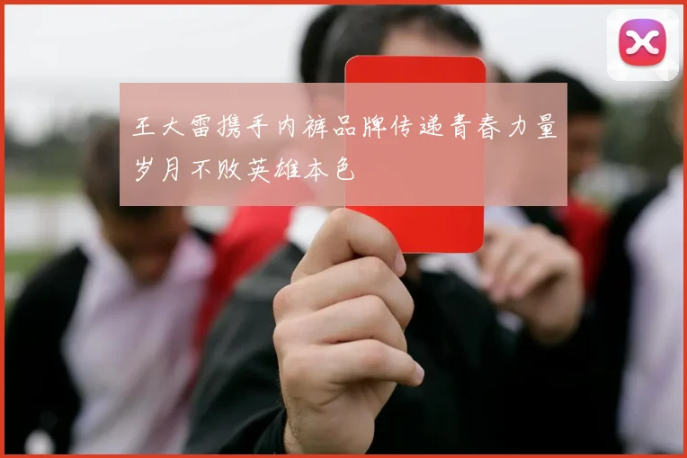 王大雷携手内裤品牌传递青春力量岁月不败英雄本色