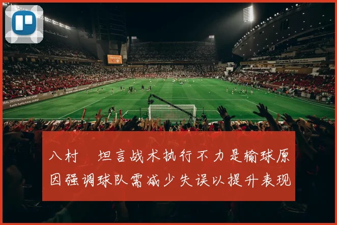 八村塁坦言战术执行不力是输球原因强调球队需减少失误以提升表现
