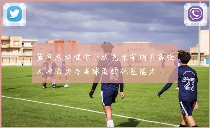 篮网总经理称小迈克尔布朗具备强大冲击力与高球商的双重能力