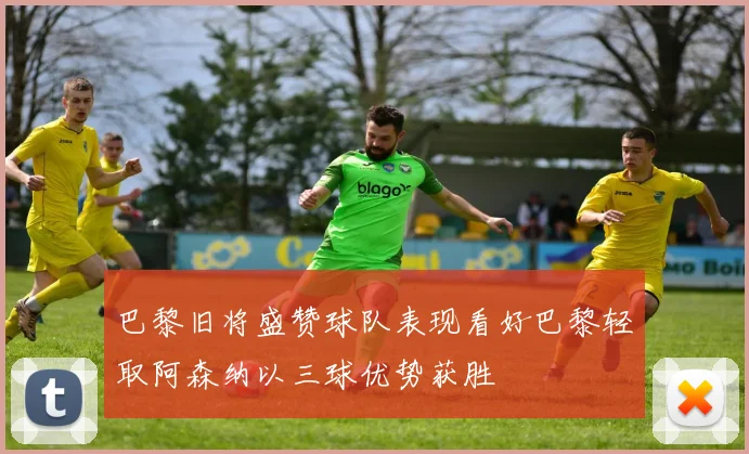 巴黎旧将盛赞球队表现看好巴黎轻取阿森纳以三球优势获胜