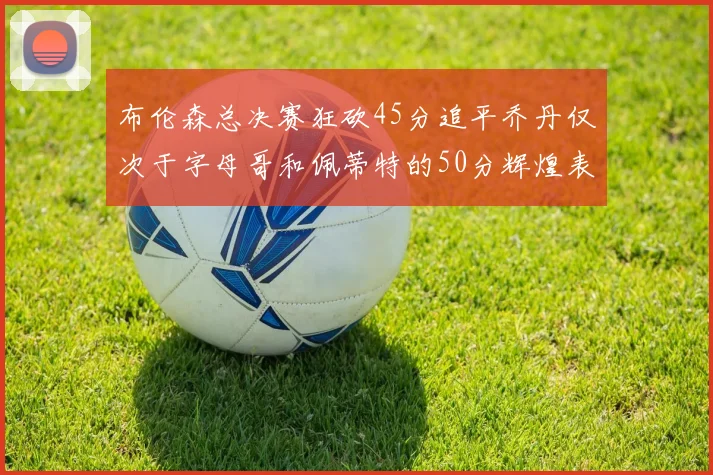 布伦森总决赛狂砍45分追平乔丹仅次于字母哥和佩蒂特的50分辉煌表现