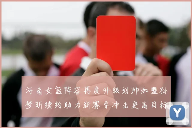 河南女篮阵容再度升级刘帅加盟孙梦昕续约助力新赛季冲击更高目标