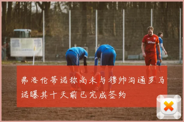 弗洛伦蒂诺称尚未与穆帅沟通罗马诺曝其十天前已完成签约