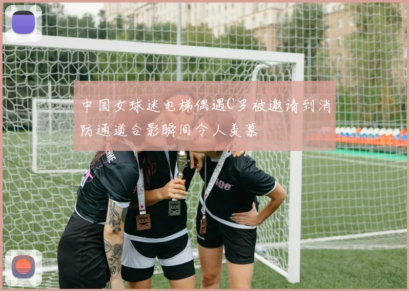 中国女球迷电梯偶遇C罗被邀请到消防通道合影瞬间令人羡慕