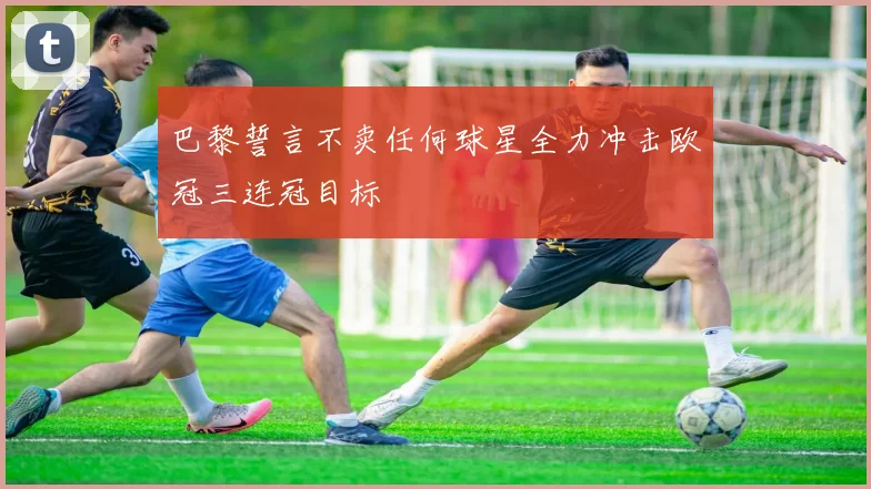巴黎誓言不卖任何球星全力冲击欧冠三连冠目标